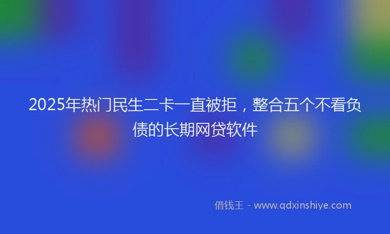 2025年热门民生二卡一直被拒，整合五个不看负债的长期网贷软件