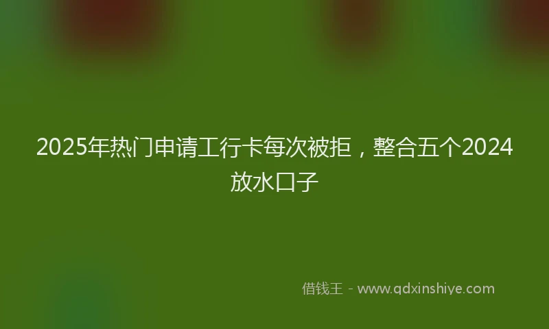 2025年热门申请工行卡每次被拒，整合五个2024放水口子