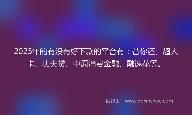 2025年的有没有好下款的平台有：替你还、超人卡、功夫贷、中原消费金融、融逸花等。