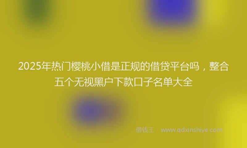 2025年热门樱桃小借是正规的借贷平台吗，整合五个无视黑户下款口子名单大全