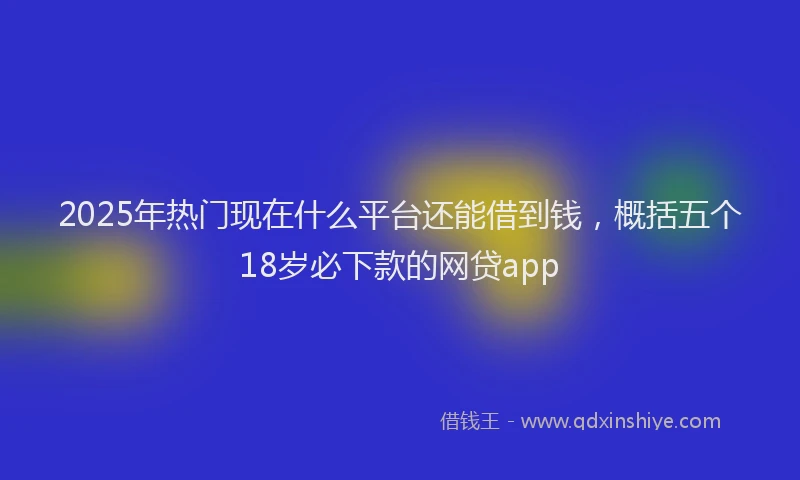 2025年热门现在什么平台还能借到钱，概括五个18岁必下款的网贷app