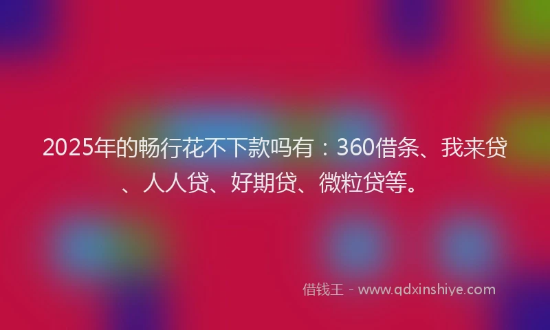 2025年的畅行花不下款吗有：360借条、我来贷、人人贷、好期贷、微粒贷等。