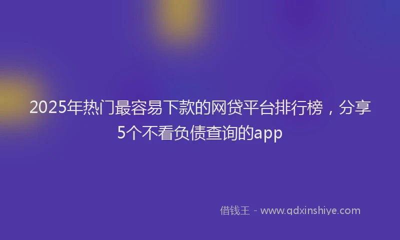 2025年热门最容易下款的网贷平台排行榜，分享5个不看负债查询的app