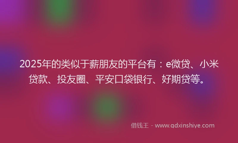 2025年的类似于薪朋友的平台有：e微贷、小米贷款、投友圈、平安口袋银行、好期贷等。