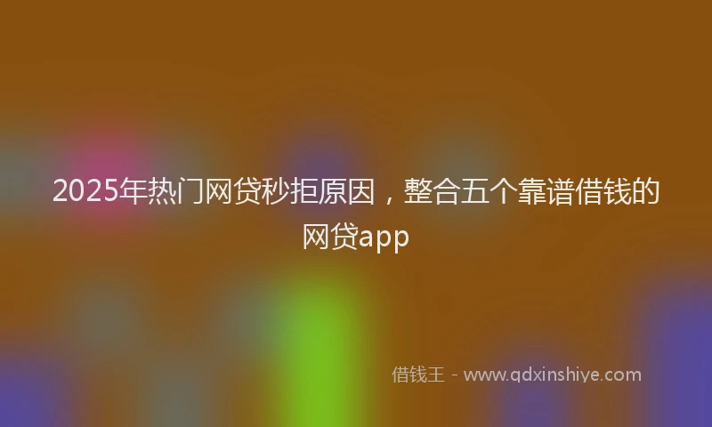 2025年热门网贷秒拒原因，整合五个靠谱借钱的网贷app