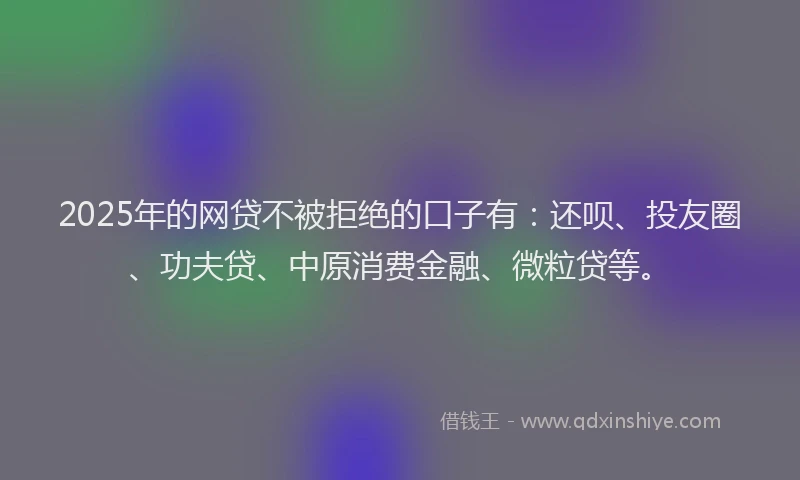 2025年的网贷不被拒绝的口子有：还呗、投友圈、功夫贷、中原消费金融、微粒贷等。