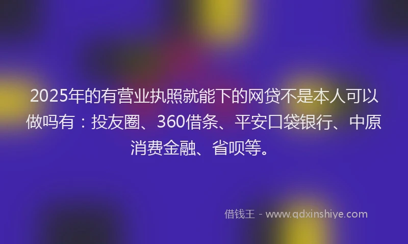 2025年的有营业执照就能下的网贷不是本人可以做吗有：投友圈、360借条、平安口袋银行、中原消费金融、省呗等。
