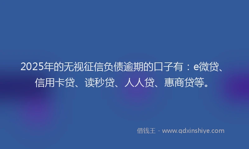 2025年的无视征信负债逾期的口子有：e微贷、信用卡贷、读秒贷、人人贷、惠商贷等。