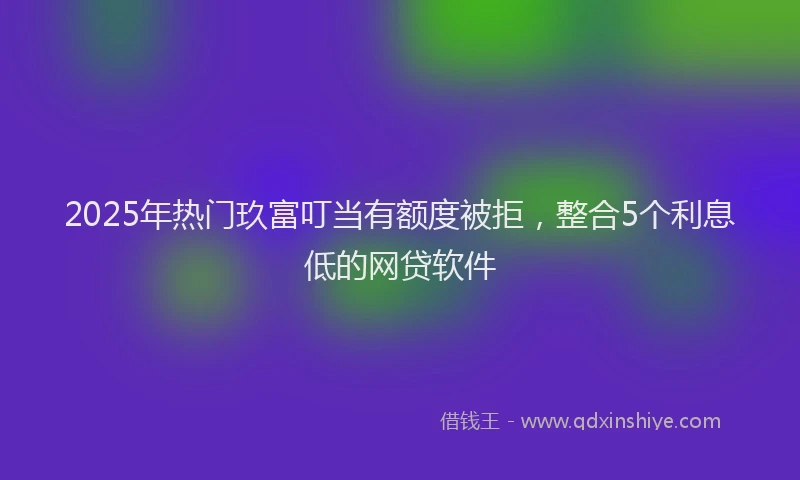 2025年热门玖富叮当有额度被拒，整合5个利息低的网贷软件
