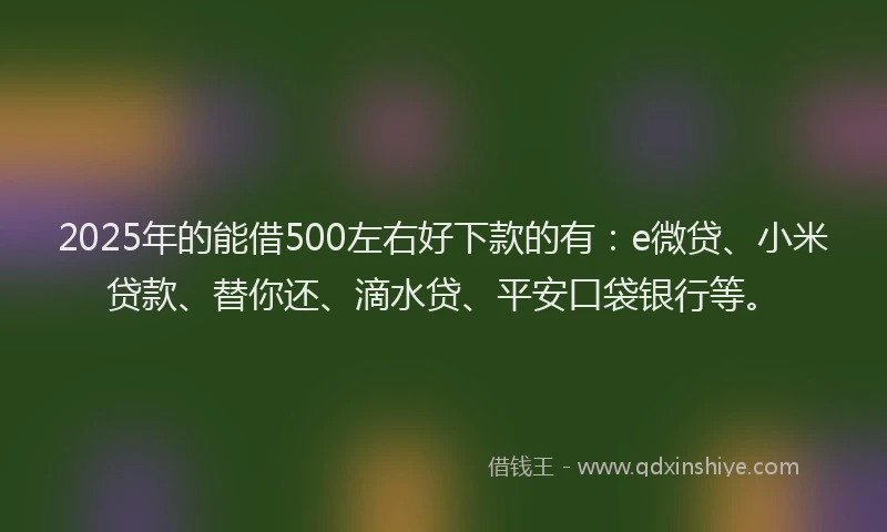 2025年的能借500左右好下款的有：e微贷、小米贷款、替你还、滴水贷、平安口袋银行等。