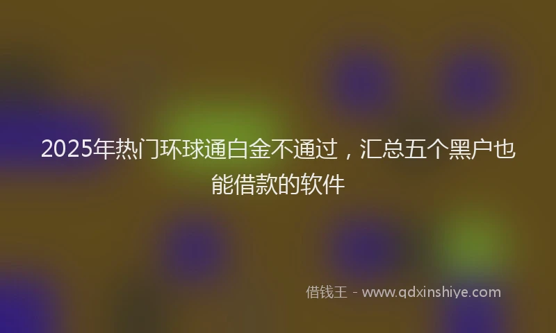 2025年热门环球通白金不通过，汇总五个黑户也能借款的软件