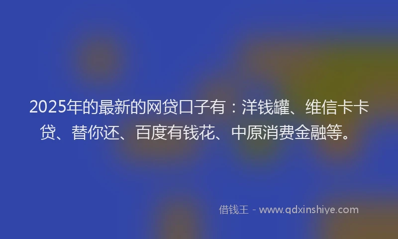2025年的最新的网贷口子有：洋钱罐、维信卡卡贷、替你还、百度有钱花、中原消费金融等。