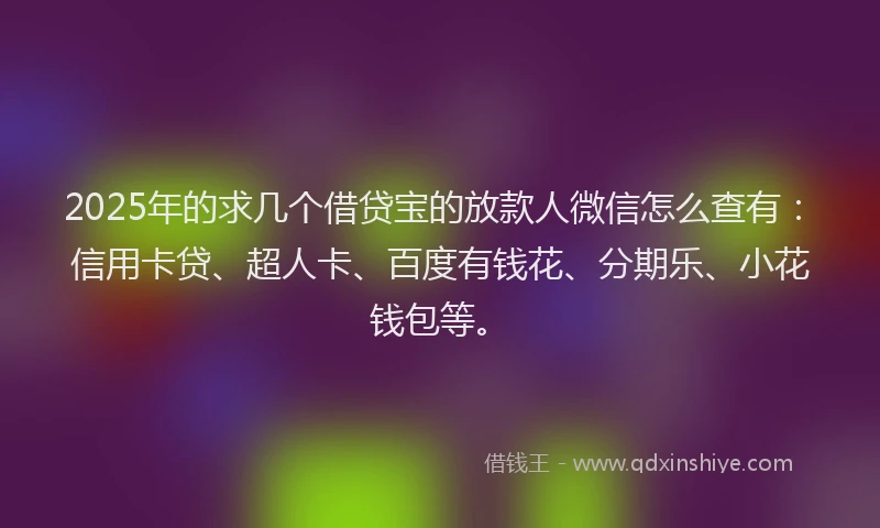 2025年的求几个借贷宝的放款人微信怎么查有：信用卡贷、超人卡、百度有钱花、分期乐、小花钱包等。