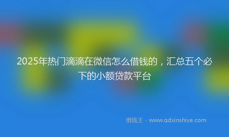 2025年热门滴滴在微信怎么借钱的，汇总五个必下的小额贷款平台