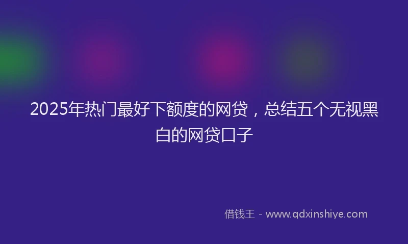 2025年热门最好下额度的网贷，总结五个无视黑白的网贷口子