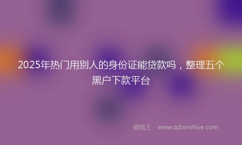 2025年热门用别人的身份证能贷款吗，整理五个黑户下款平台
