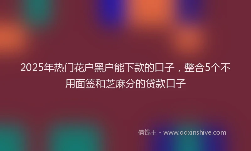2025年热门花户黑户能下款的口子，整合5个不用面签和芝麻分的贷款口子