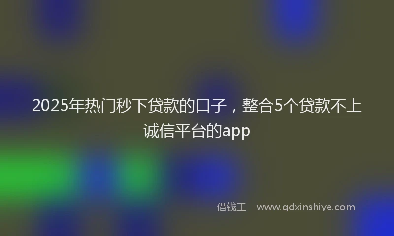 2025年热门秒下贷款的口子，整合5个贷款不上诚信平台的app
