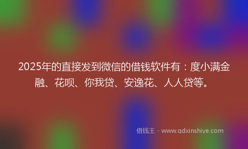 2025年的直接发到微信的借钱软件有：度小满金融、花呗、你我贷、安逸花、人人贷等。