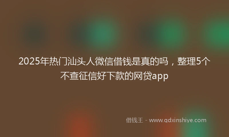 2025年热门汕头人微信借钱是真的吗，整理5个不查征信好下款的网贷app
