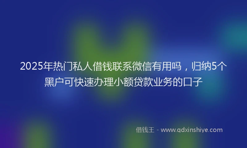 2025年热门私人借钱联系微信有用吗，归纳5个黑户可快速办理小额贷款业务的口子