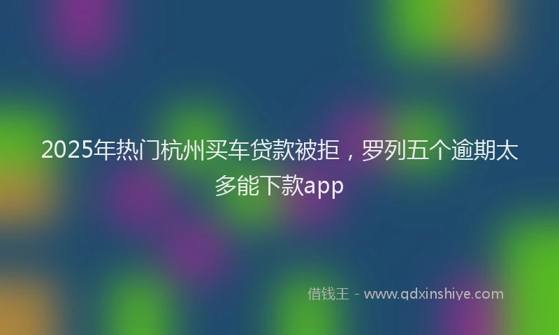 2025年热门杭州买车贷款被拒，罗列五个逾期太多能下款app