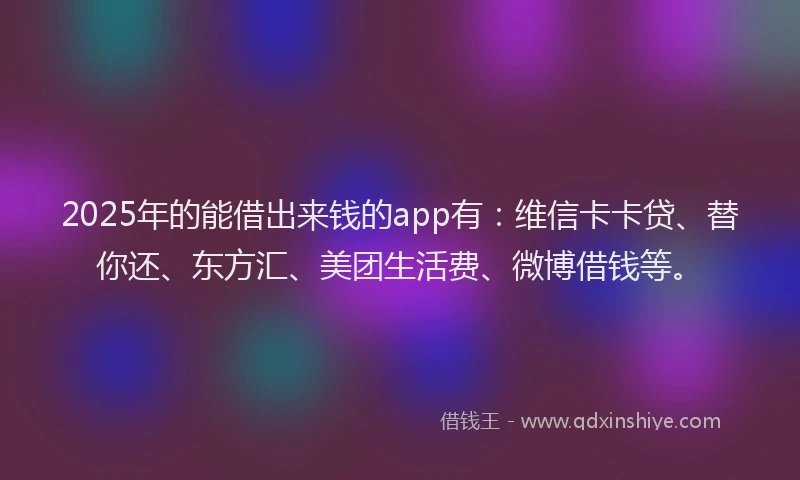 2025年的能借出来钱的app有：维信卡卡贷、替你还、东方汇、美团生活费、微博借钱等。