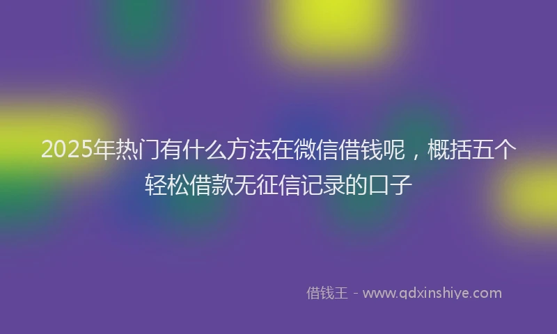 2025年热门有什么方法在微信借钱呢，概括五个轻松借款无征信记录的口子