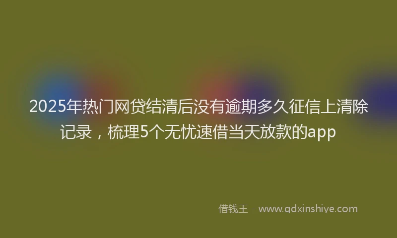 2025年热门网贷结清后没有逾期多久征信上清除记录，梳理5个无忧速借当天放款的app