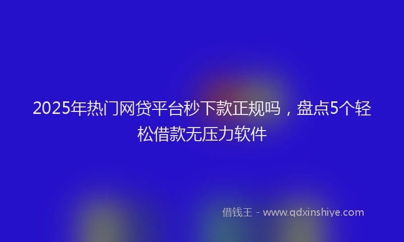 2025年热门网贷平台秒下款正规吗，盘点5个轻松借款无压力软件