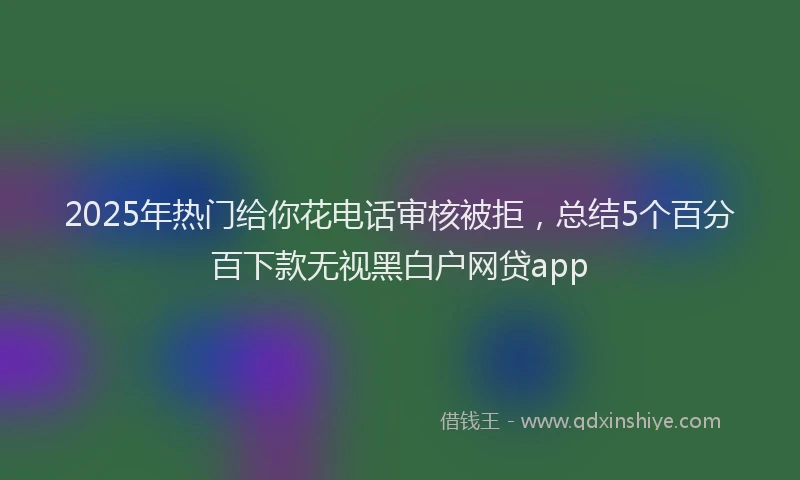 2025年热门给你花电话审核被拒，总结5个百分百下款无视黑白户网贷app