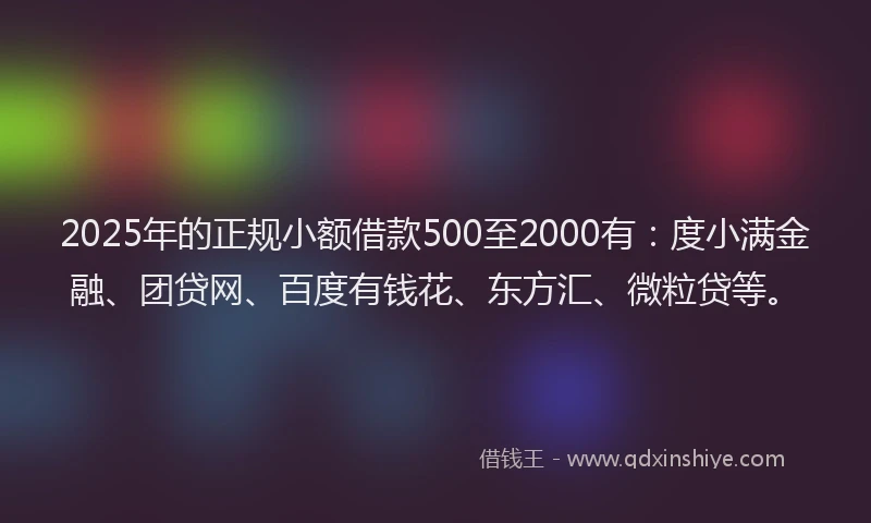2025年的正规小额借款500至2000有：度小满金融、团贷网、百度有钱花、东方汇、微粒贷等。