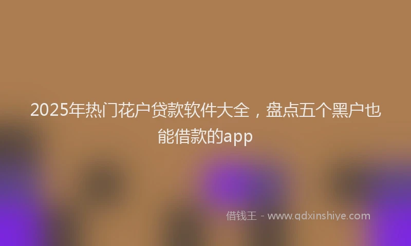 2025年热门花户贷款软件大全，盘点五个黑户也能借款的app