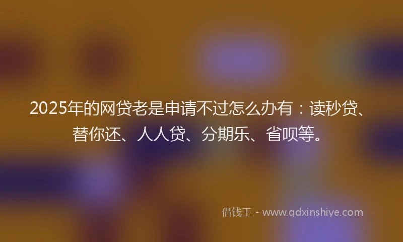 2025年的网贷老是申请不过怎么办有：读秒贷、替你还、人人贷、分期乐、省呗等。