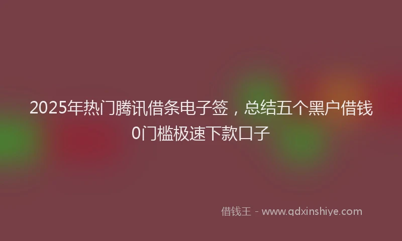 2025年热门腾讯借条电子签，总结五个黑户借钱0门槛极速下款口子