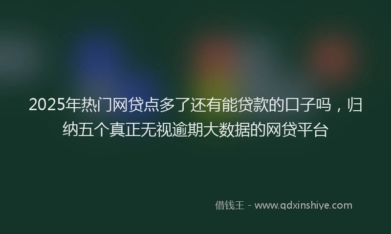 2025年热门网贷点多了还有能贷款的口子吗，归纳五个真正无视逾期大数据的网贷平台