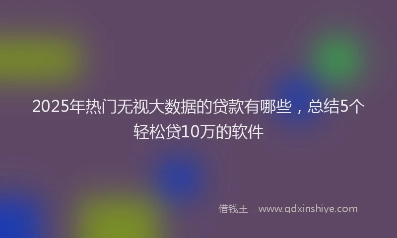 2025年热门无视大数据的贷款有哪些，总结5个轻松贷10万的软件