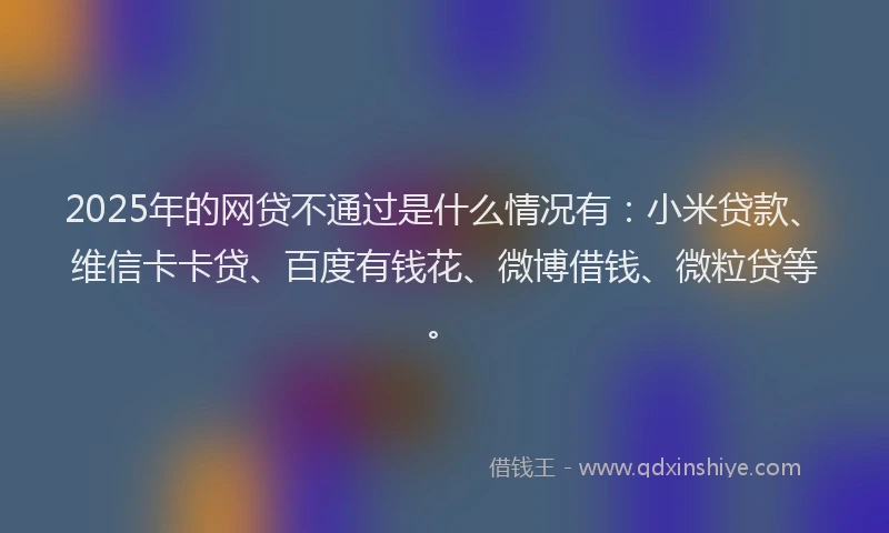 2025年的网贷不通过是什么情况有：小米贷款、维信卡卡贷、百度有钱花、微博借钱、微粒贷等。
