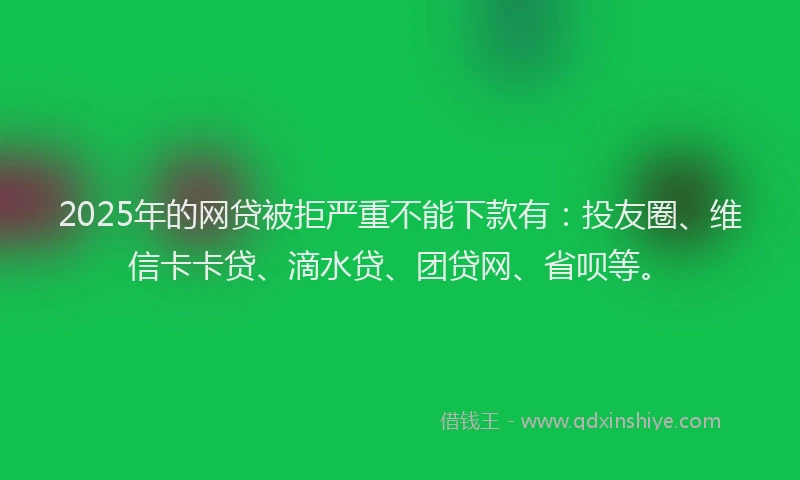 2025年的网贷被拒严重不能下款有：投友圈、维信卡卡贷、滴水贷、团贷网、省呗等。