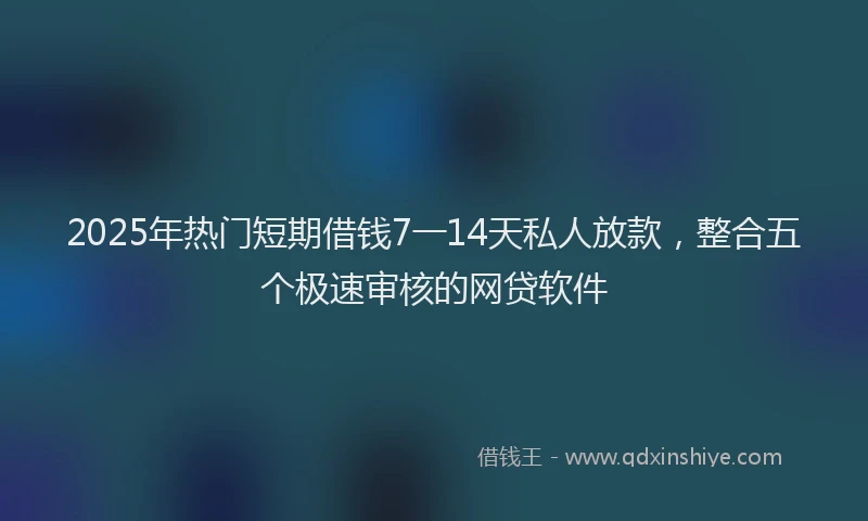 2025年热门短期借钱7一14天私人放款，整合五个极速审核的网贷软件