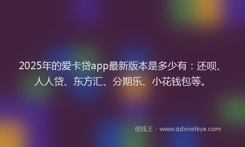 2025年的爱卡贷app最新版本是多少有：还呗、人人贷、东方汇、分期乐、小花钱包等。