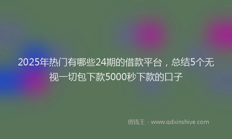 2025年热门有哪些24期的借款平台，总结5个无视一切包下款5000秒下款的口子