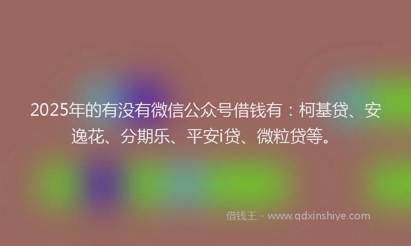 2025年的有没有微信公众号借钱有：柯基贷、安逸花、分期乐、平安i贷、微粒贷等。