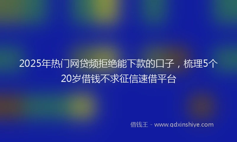 2025年热门网贷频拒绝能下款的口子，梳理5个20岁借钱不求征信速借平台