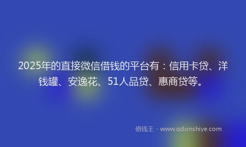 2025年的直接微信借钱的平台有：信用卡贷、洋钱罐、安逸花、51人品贷、惠商贷等。