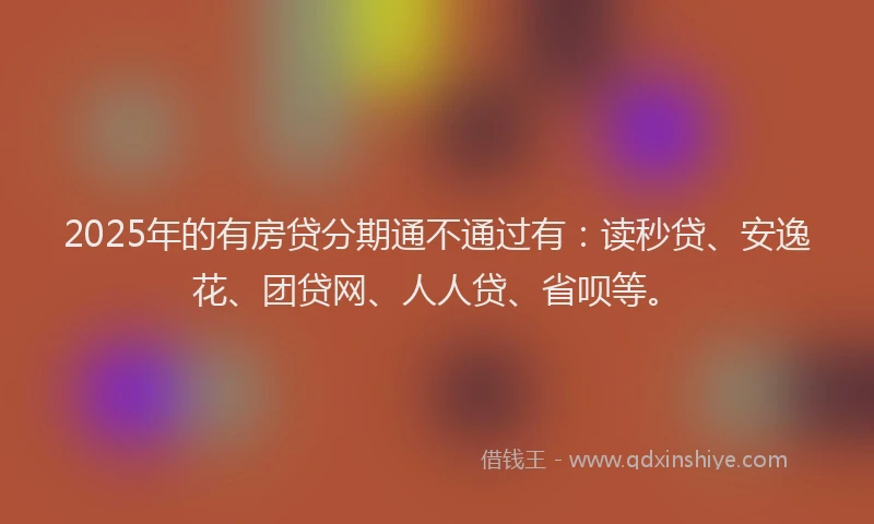 2025年的有房贷分期通不通过有：读秒贷、安逸花、团贷网、人人贷、省呗等。
