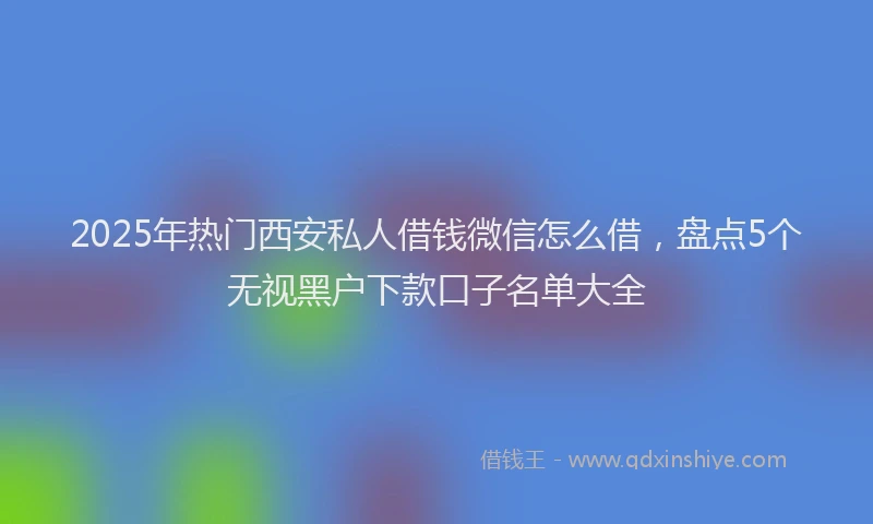 2025年热门西安私人借钱微信怎么借，盘点5个无视黑户下款口子名单大全