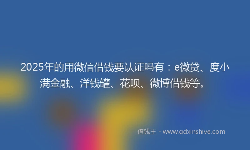 2025年的用微信借钱要认证吗有：e微贷、度小满金融、洋钱罐、花呗、微博借钱等。