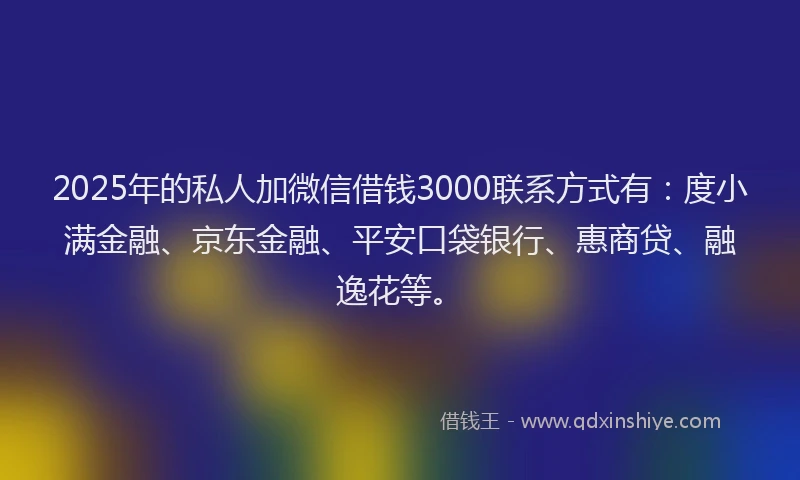 2025年的私人加微信借钱3000联系方式有：度小满金融、京东金融、平安口袋银行、惠商贷、融逸花等。