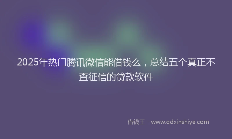 2025年热门腾讯微信能借钱么，总结五个真正不查征信的贷款软件